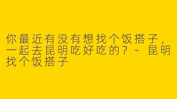 你最近有没有想找个饭搭子,一起去昆明吃好吃的?