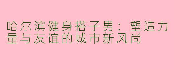 哈尔滨健身搭子男：塑造力量与友谊的城市新风尚