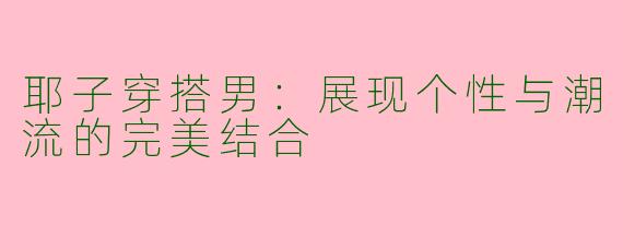 耶子穿搭男：展现个性与潮流的完美结合