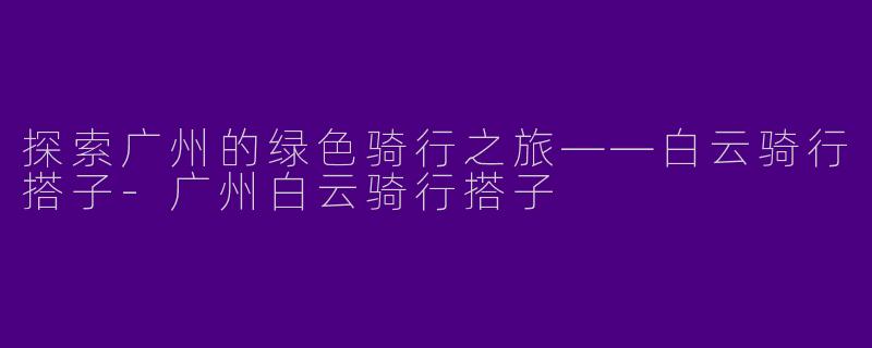 探索广州的绿色骑行之旅——白云骑行搭子-广州白云骑行搭子