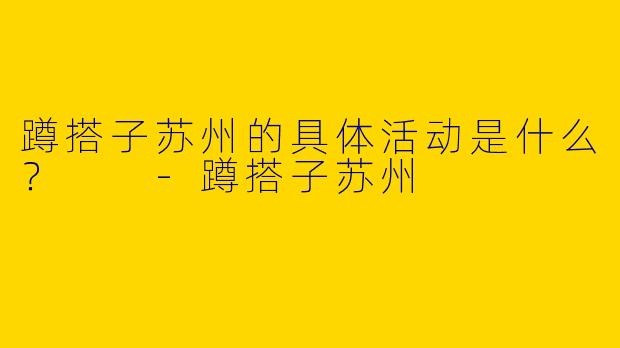 蹲搭子苏州的具体活动是什么？  
