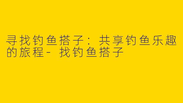 寻找钓鱼搭子：共享钓鱼乐趣的旅程-找钓鱼搭子