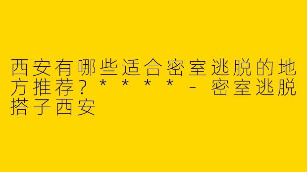 西安有哪些适合密室逃脱的地方推荐？****-密室逃脱搭子西安