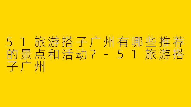 51旅游搭子广州有哪些推荐的景点和活动?