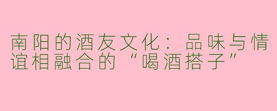 南阳的酒友文化：品味与情谊相融合的“喝酒搭子”