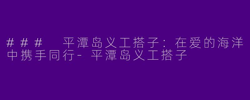 ### 平潭岛义工搭子：在爱的海洋中携手同行-平潭岛义工搭子