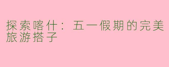 探索喀什：五一假期的完美旅游搭子
