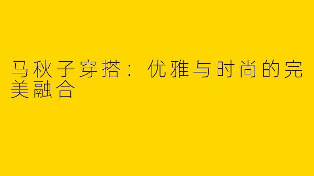 马秋子穿搭:优雅与时尚的完美融合