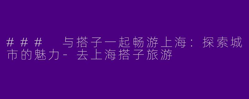 ### 与搭子一起畅游上海：探索城市的魅力-去上海搭子旅游