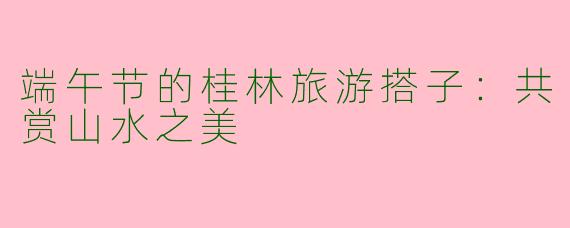 端午节的桂林旅游搭子：共赏山水之美
