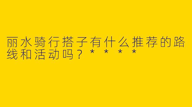 丽水骑行搭子有什么推荐的路线和活动吗?****