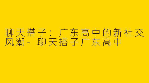 聊天搭子：广东高中的新社交风潮-聊天搭子广东高中