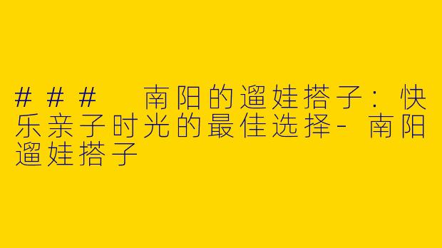 ### 南阳的遛娃搭子：快乐亲子时光的最佳选择-南阳遛娃搭子