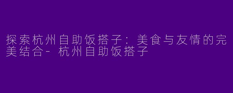 探索杭州自助饭搭子：美食与友情的完美结合