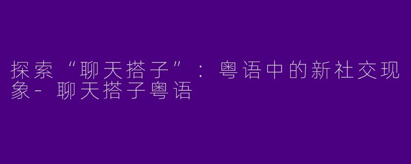 探索“聊天搭子”：粤语中的新社交现象-聊天搭子粤语