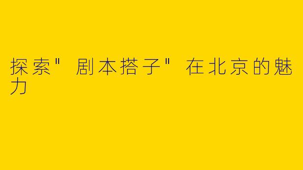 探索"剧本搭子"在北京的魅力
