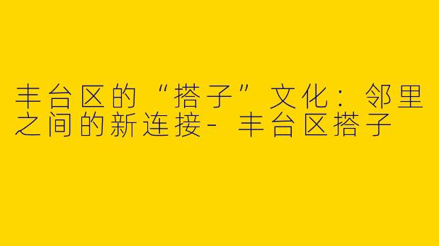 丰台区的“搭子”文化：邻里之间的新连接-丰台区搭子