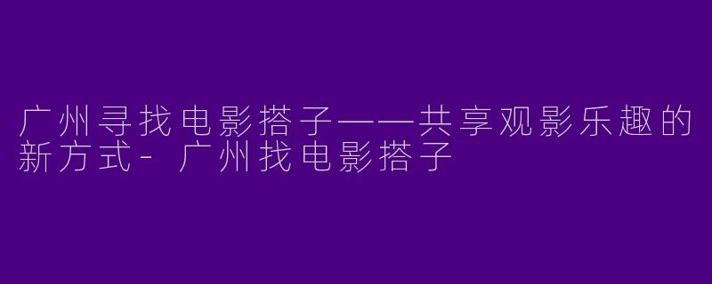 广州寻找电影搭子——共享观影乐趣的新方式-广州找电影搭子