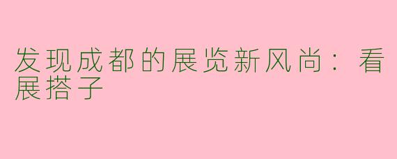 发现成都的展览新风尚：看展搭子