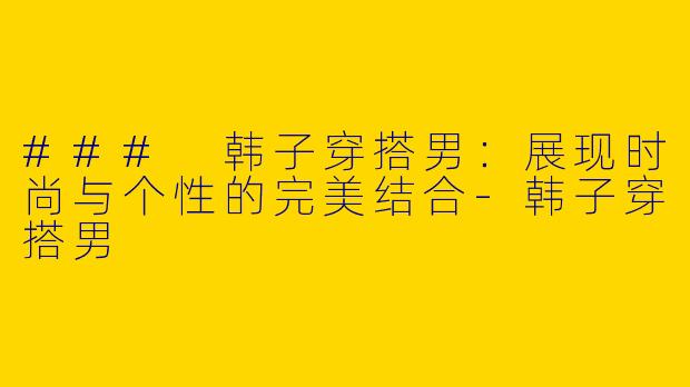 ### 韩子穿搭男：展现时尚与个性的完美结合-韩子穿搭男