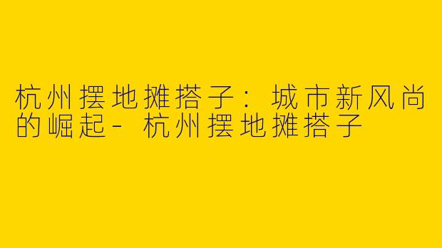 杭州摆地摊搭子：城市新风尚的崛起-杭州摆地摊搭子