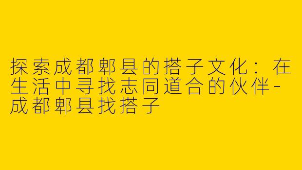 探索成都郫县的搭子文化:在生活中寻找志同道合的伙伴