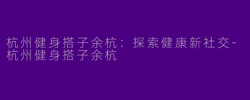 杭州健身搭子余杭：探索健康新社交-杭州健身搭子余杭