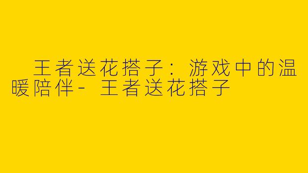  王者送花搭子：游戏中的温暖陪伴-王者送花搭子
