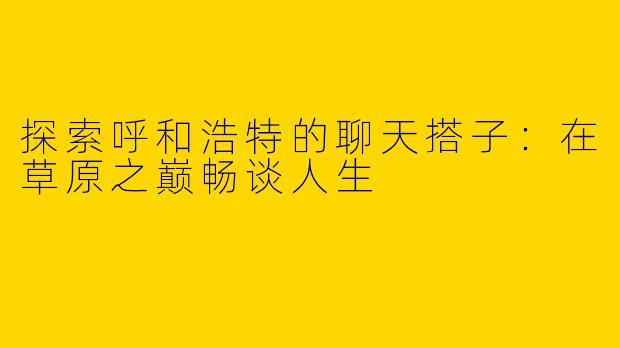 探索呼和浩特的聊天搭子：在草原之巅畅谈人生