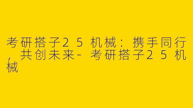 考研搭子25机械：携手同行，共创未来-考研搭子25机械