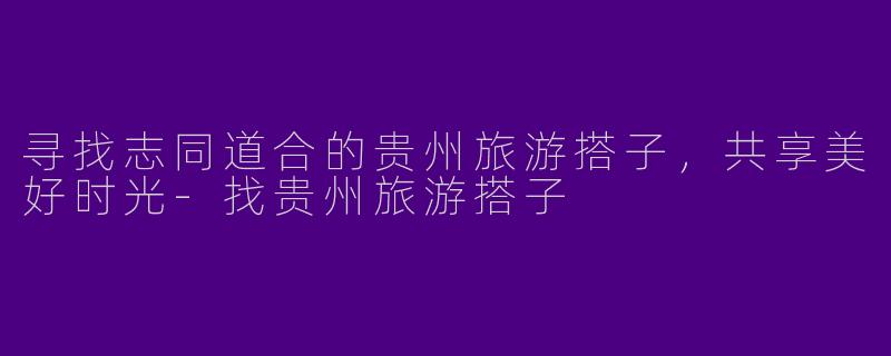 寻找志同道合的贵州旅游搭子，共享美好时光-找贵州旅游搭子