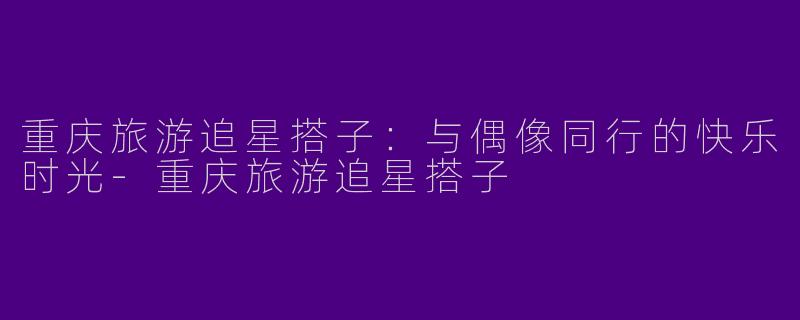 重庆旅游追星搭子：与偶像同行的快乐时光-重庆旅游追星搭子