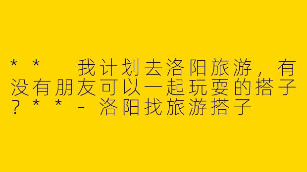 ** 我计划去洛阳旅游,有没有朋友可以一起玩耍的搭子?**