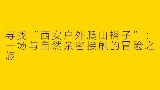 寻找“西安户外爬山搭子”：一场与自然亲密接触的冒险之旅
