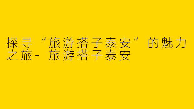 探寻“旅游搭子泰安”的魅力之旅-旅游搭子泰安