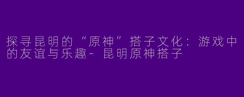 探寻昆明的“原神”搭子文化：游戏中的友谊与乐趣-昆明原神搭子