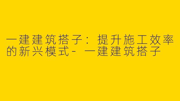 一建建筑搭子:提升施工效率的新兴模式