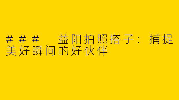 ### 益阳拍照搭子：捕捉美好瞬间的好伙伴