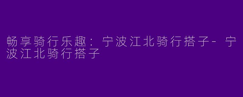 畅享骑行乐趣：宁波江北骑行搭子-宁波江北骑行搭子
