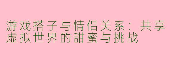 游戏搭子与情侣关系：共享虚拟世界的甜蜜与挑战