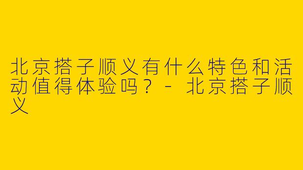 北京搭子顺义有什么特色和活动值得体验吗？