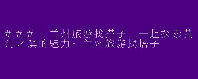 ### 兰州旅游找搭子：一起探索黄河之滨的魅力-兰州旅游找搭子
