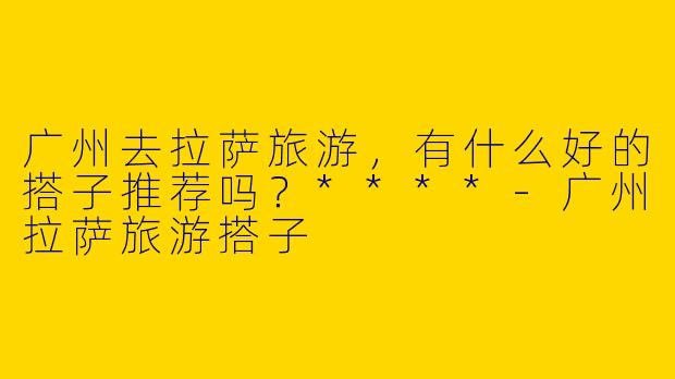 广州去拉萨旅游，有什么好的搭子推荐吗？****-广州拉萨旅游搭子