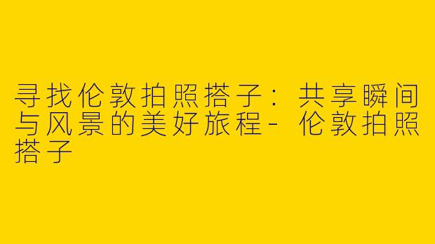寻找伦敦拍照搭子：共享瞬间与风景的美好旅程-伦敦拍照搭子