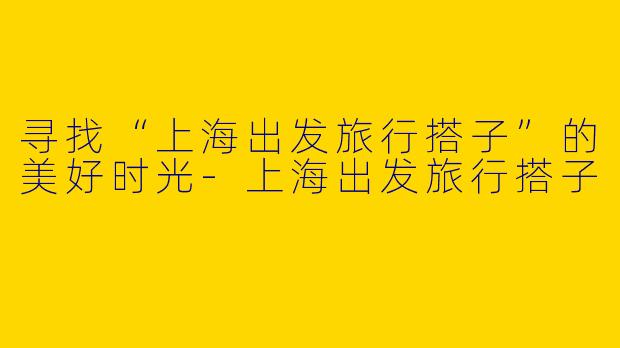 寻找“上海出发旅行搭子”的美好时光-上海出发旅行搭子