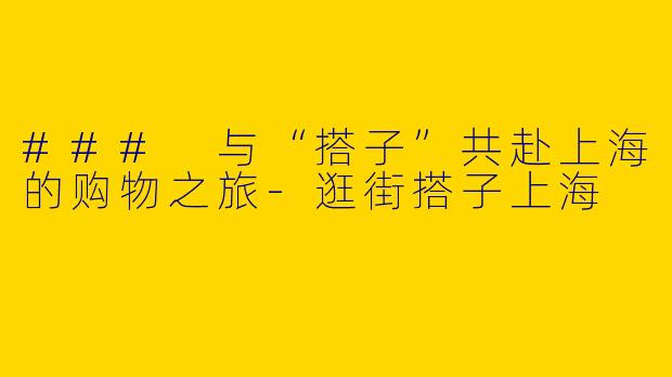 ### 与“搭子”共赴上海的购物之旅-逛街搭子上海