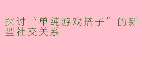 探讨“单纯游戏搭子”的新型社交关系