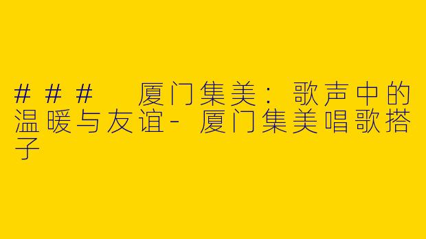 ### 厦门集美：歌声中的温暖与友谊-厦门集美唱歌搭子