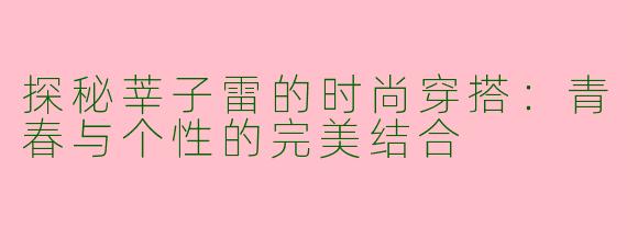 探秘莘子雷的时尚穿搭：青春与个性的完美结合