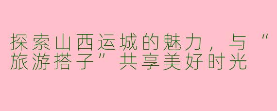 探索山西运城的魅力,与“旅游搭子”共享美好时光